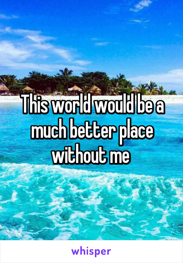 This world would be a much better place without me 