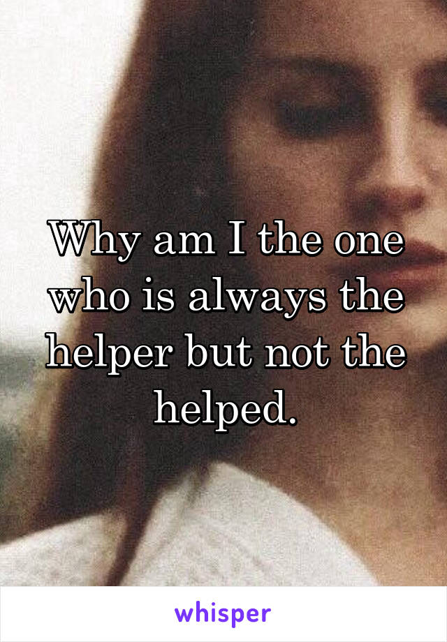 Why am I the one who is always the helper but not the helped.