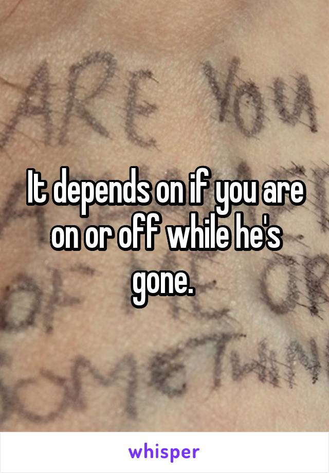 It depends on if you are on or off while he's gone. 