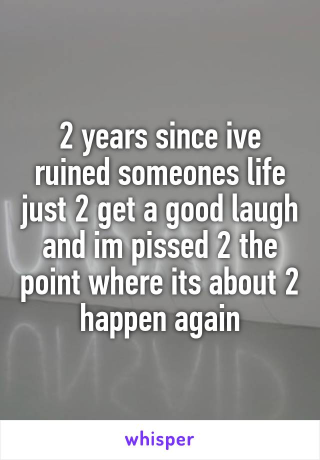 2 years since ive ruined someones life just 2 get a good laugh and im pissed 2 the point where its about 2 happen again