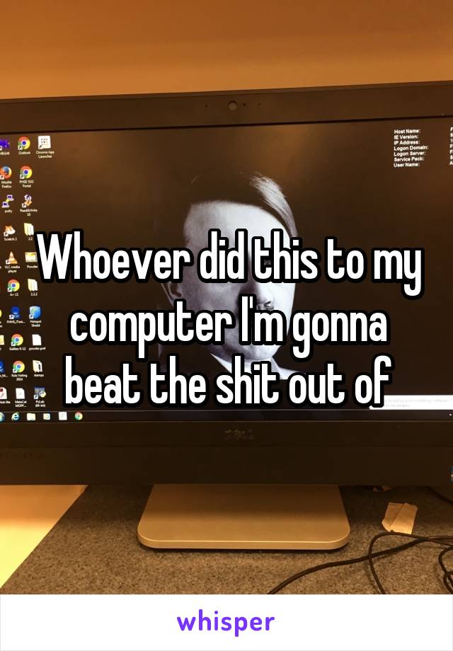 Whoever did this to my computer I'm gonna beat the shit out of