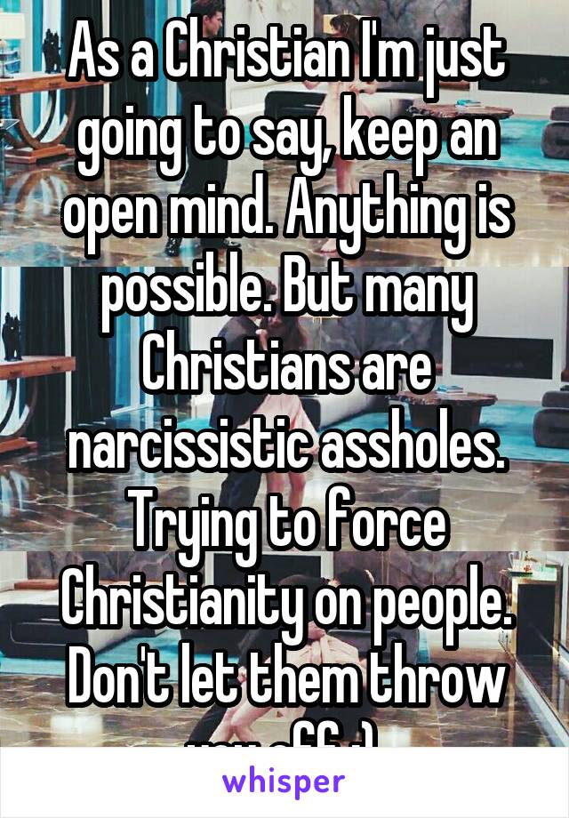 As a Christian I'm just going to say, keep an open mind. Anything is possible. But many Christians are narcissistic assholes. Trying to force Christianity on people. Don't let them throw you off :) 