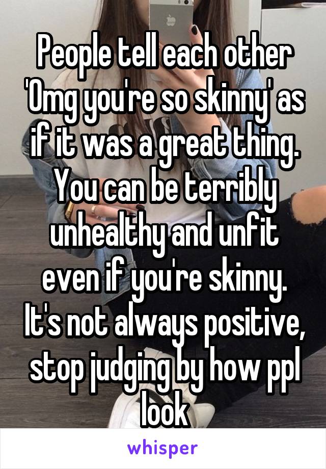 People tell each other 'Omg you're so skinny' as if it was a great thing. You can be terribly unhealthy and unfit even if you're skinny. It's not always positive, stop judging by how ppl look