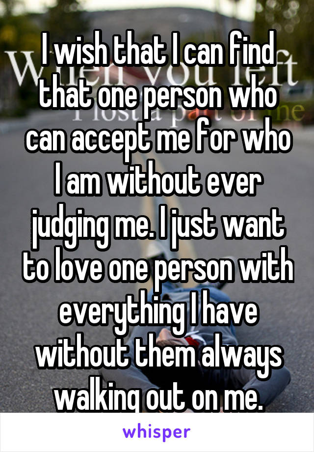 I wish that I can find that one person who can accept me for who I am without ever judging me. I just want to love one person with everything I have without them always walking out on me.