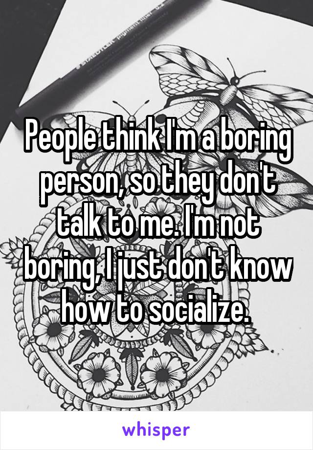 People think I'm a boring person, so they don't talk to me. I'm not boring, I just don't know how to socialize. 