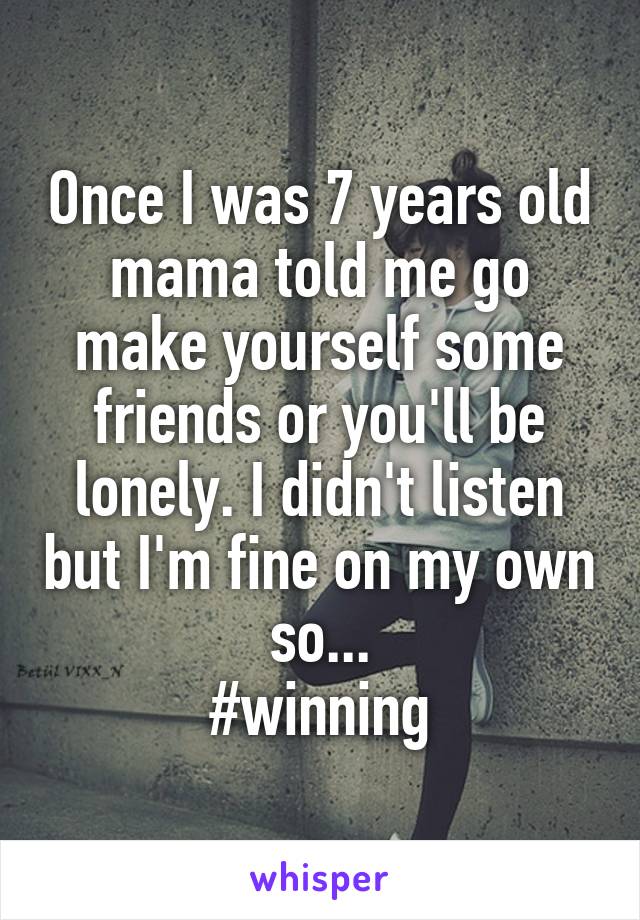 Once I was 7 years old mama told me go make yourself some friends or you'll be lonely. I didn't listen but I'm fine on my own so...
#winning