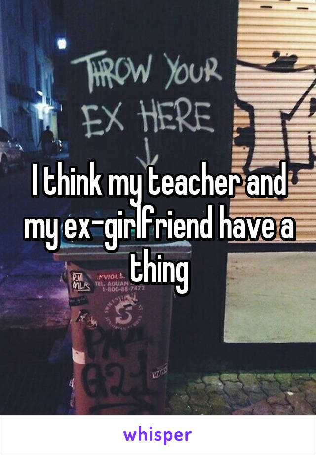 I think my teacher and my ex-girlfriend have a thing