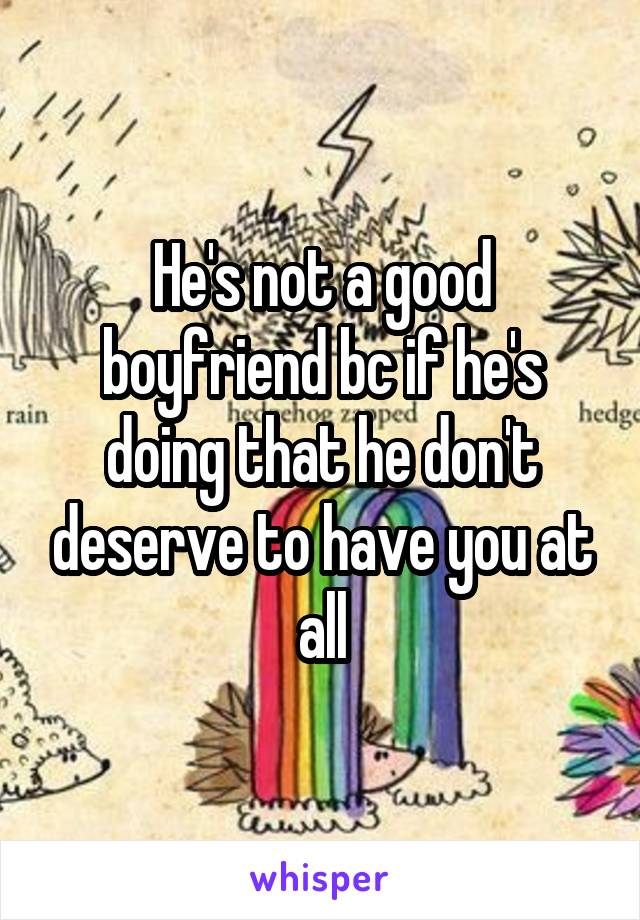 He's not a good boyfriend bc if he's doing that he don't deserve to have you at all