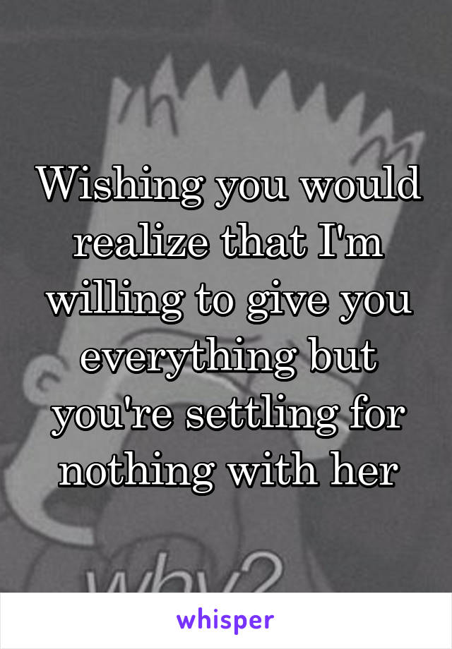 Wishing you would realize that I'm willing to give you everything but you're settling for nothing with her