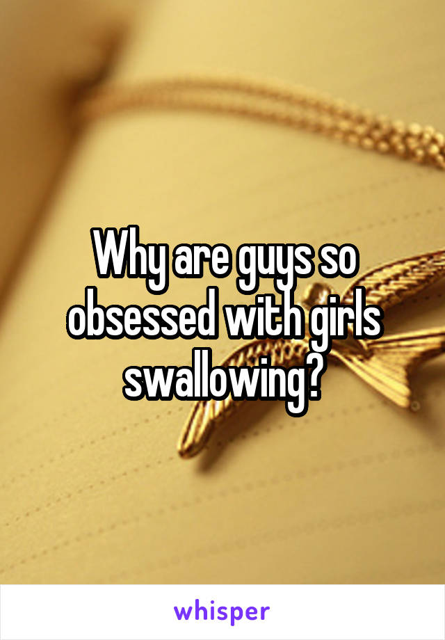 Why are guys so obsessed with girls swallowing?