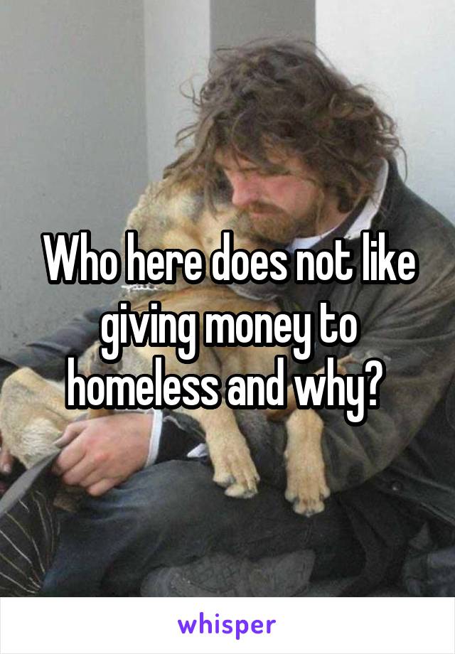 Who here does not like giving money to homeless and why? 