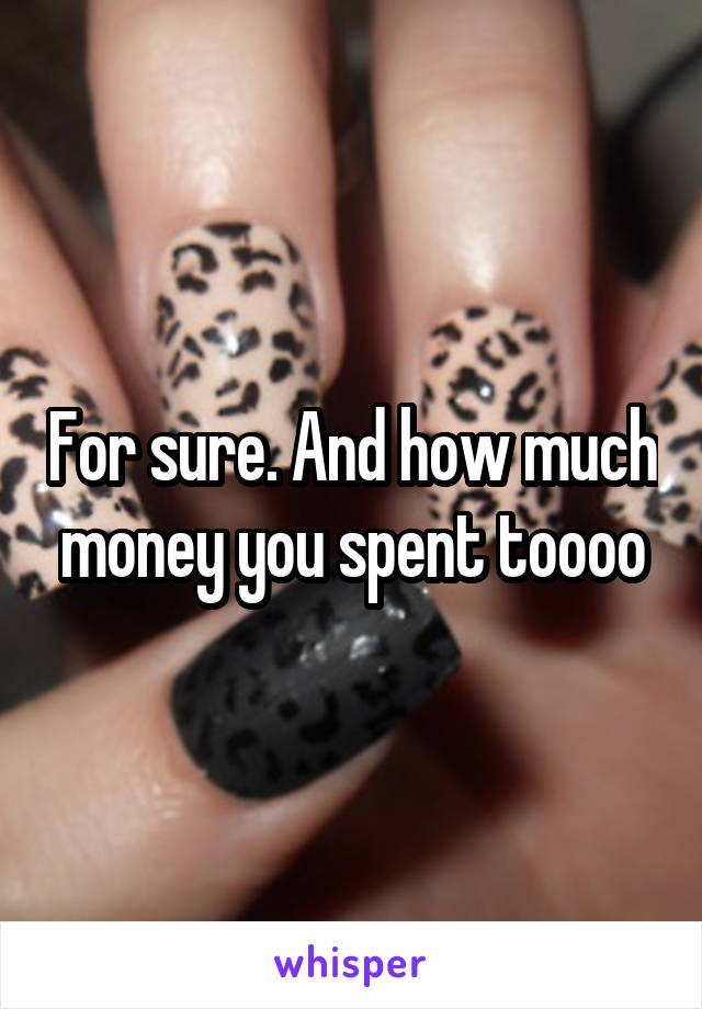 For sure. And how much money you spent toooo