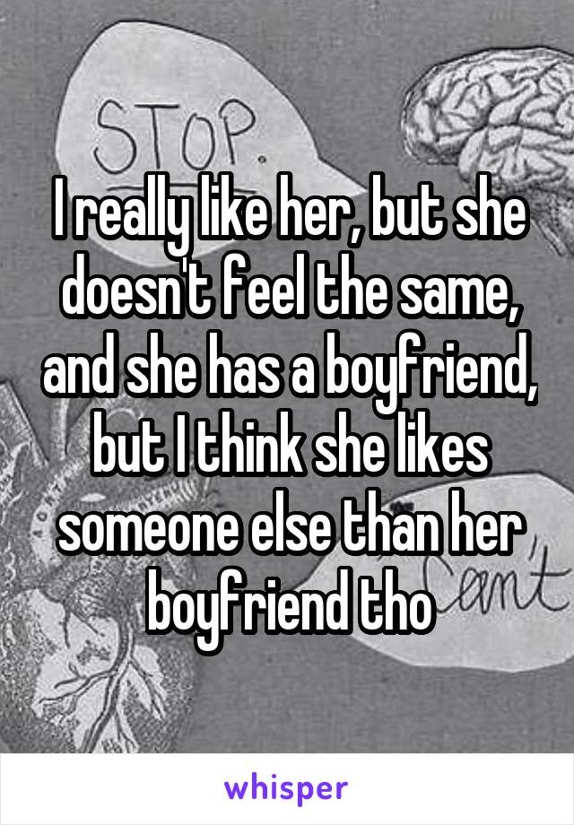 I really like her, but she doesn't feel the same, and she has a boyfriend, but I think she likes someone else than her boyfriend tho