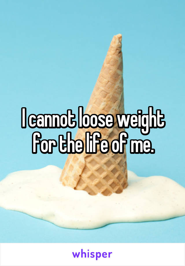 I cannot loose weight for the life of me.