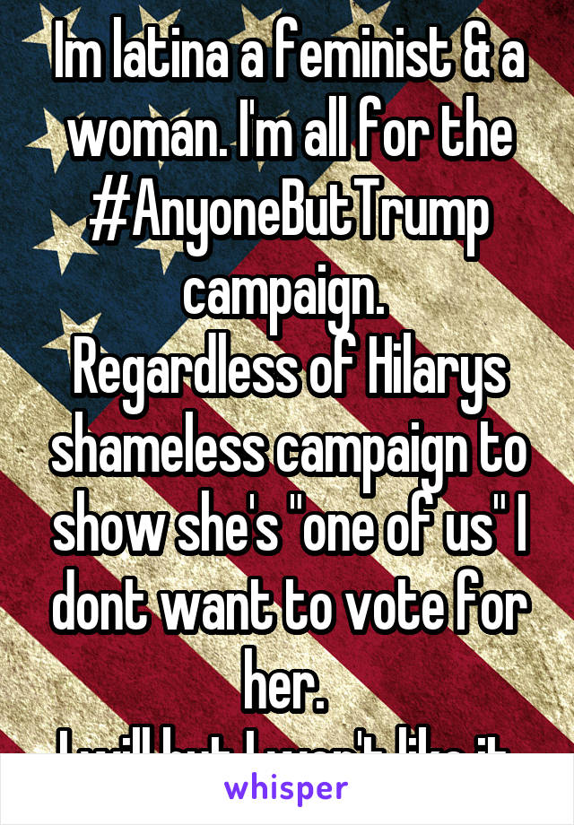 Im latina a feminist & a woman. I'm all for the #AnyoneButTrump campaign. 
Regardless of Hilarys shameless campaign to show she's "one of us" I dont want to vote for her. 
I will but I won't like it.