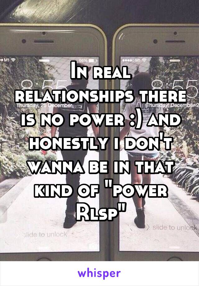 In real relationships there is no power :) and honestly i don't wanna be in that kind of "power Rlsp"