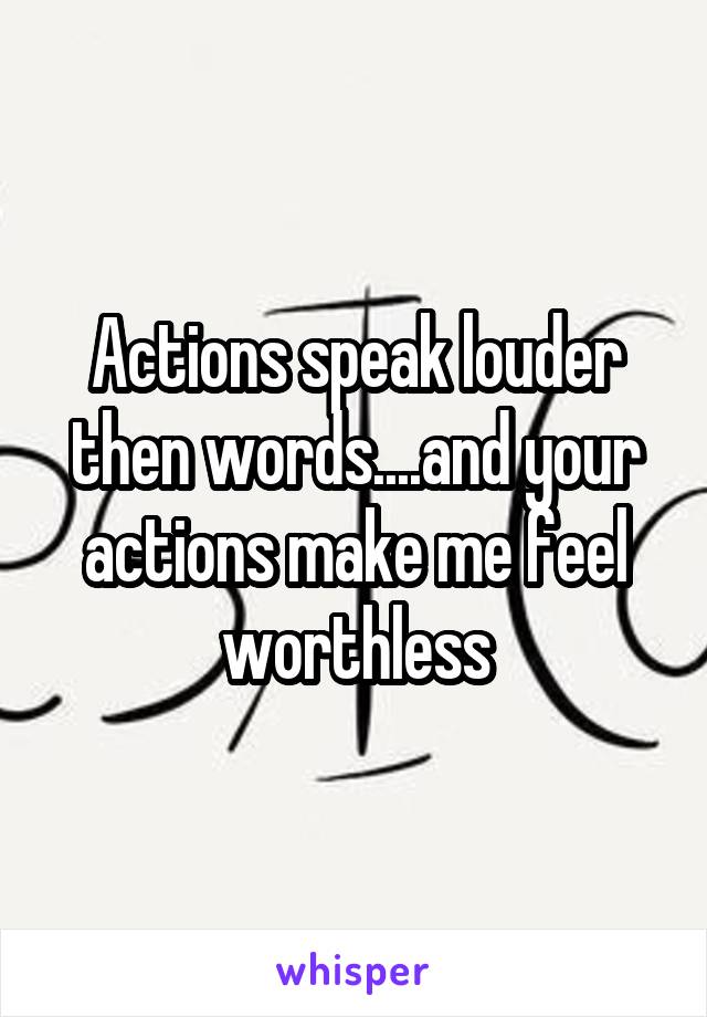 Actions speak louder then words....and your actions make me feel worthless