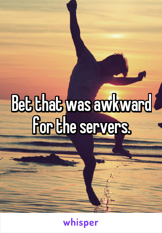 Bet that was awkward for the servers.