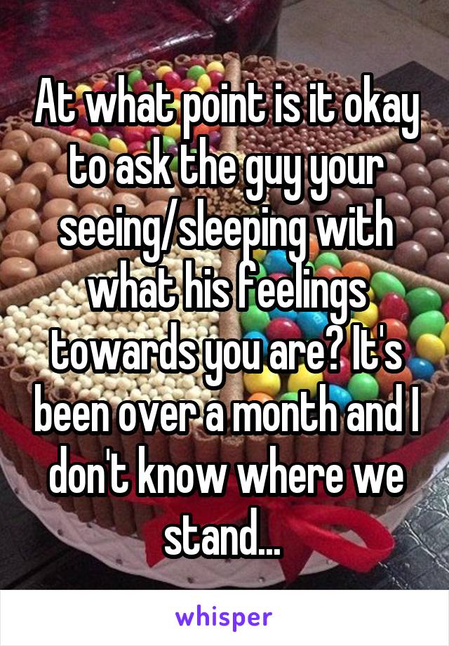 At what point is it okay to ask the guy your seeing/sleeping with what his feelings towards you are? It's been over a month and I don't know where we stand... 