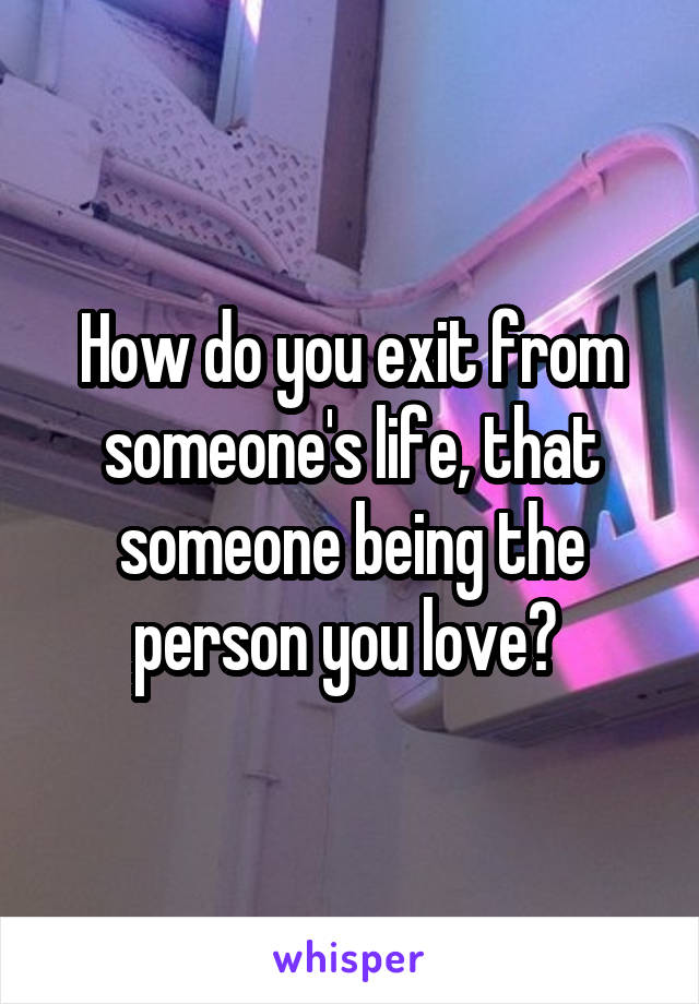 How do you exit from someone's life, that someone being the person you love? 