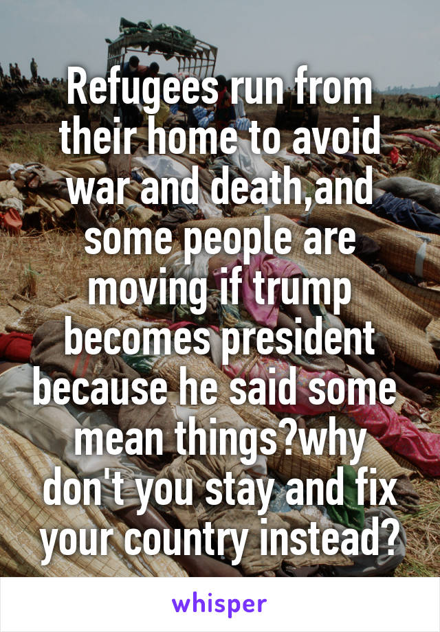 Refugees run from their home to avoid war and death,and some people are moving if trump becomes president because he said some  mean things?why don't you stay and fix your country instead?