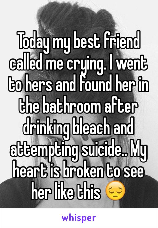 Today my best friend called me crying. I went to hers and found her in the bathroom after drinking bleach and attempting suicide.. My heart is broken to see her like this 😔