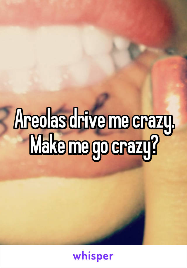 Areolas drive me crazy.
Make me go crazy?