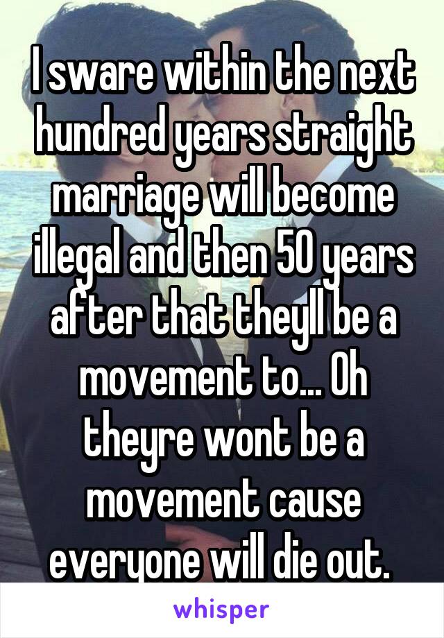 I sware within the next hundred years straight marriage will become illegal and then 50 years after that theyll be a movement to... Oh theyre wont be a movement cause everyone will die out. 