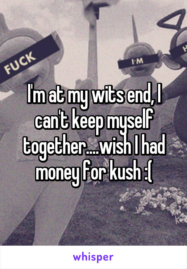 I'm at my wits end, I can't keep myself together....wish I had money for kush :(