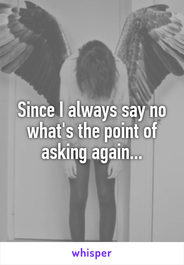 Since I always say no what's the point of asking again...