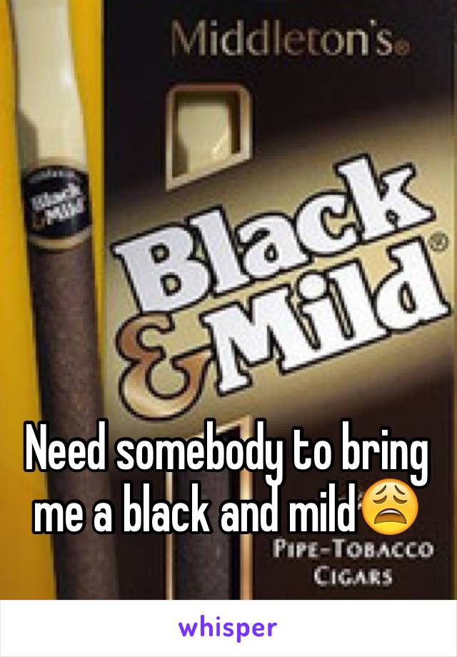 Need somebody to bring me a black and mild😩