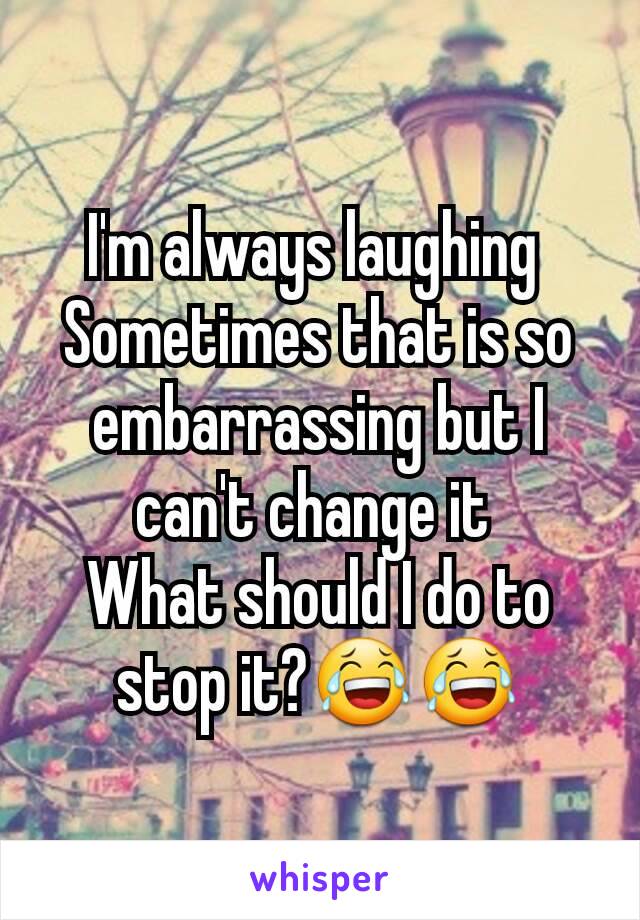 I'm always laughing 
Sometimes that is so embarrassing but I can't change it 
What should I do to stop it?😂😂