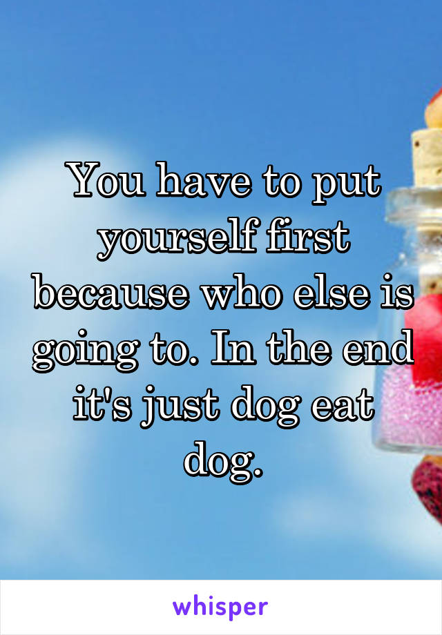 You have to put yourself first because who else is going to. In the end it's just dog eat dog.