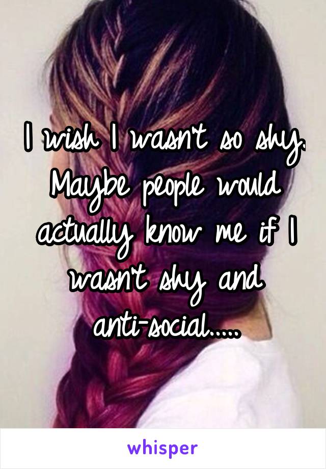 I wish I wasn't so shy. Maybe people would actually know me if I wasn't shy and anti-social.....