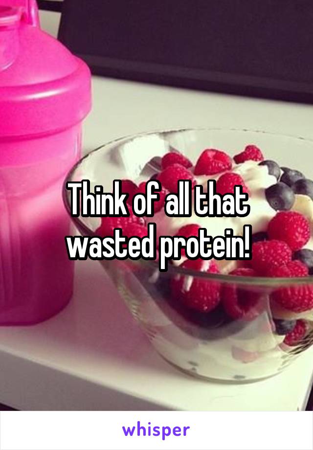 Think of all that wasted protein!