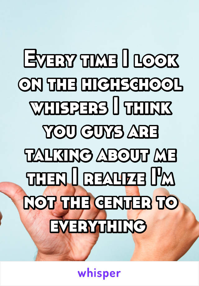 Every time I look on the highschool whispers I think you guys are talking about me then I realize I'm not the center to everything 