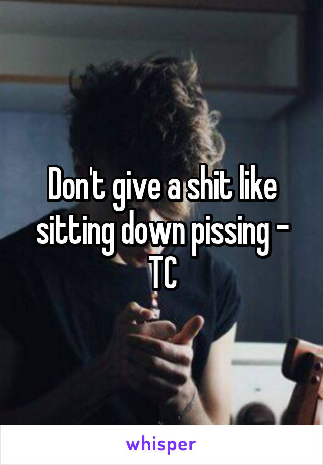 Don't give a shit like sitting down pissing - TC