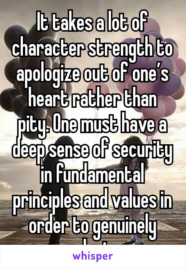 It takes a lot of character strength to apologize out of one’s heart rather than  pity. One must have a deep sense of security in fundamental principles and values in order to genuinely apologize.