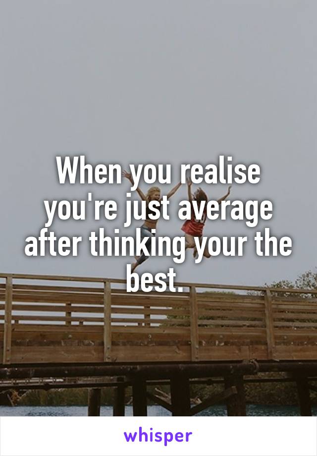 When you realise you're just average after thinking your the best. 