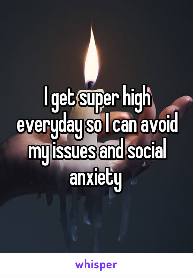 I get super high everyday so I can avoid my issues and social anxiety 