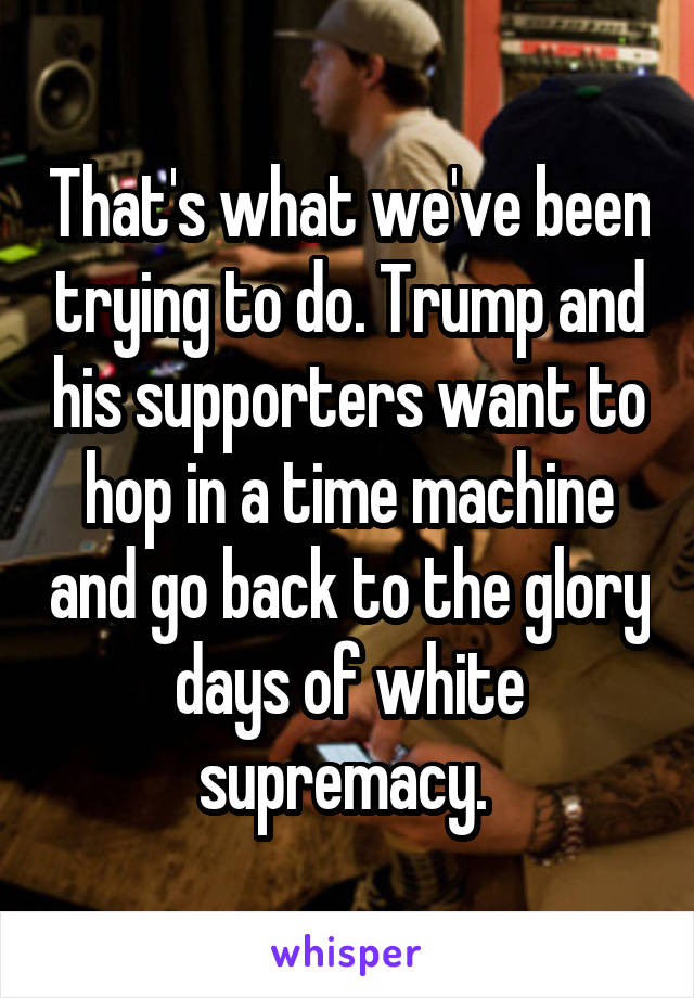 That's what we've been trying to do. Trump and his supporters want to hop in a time machine and go back to the glory days of white supremacy. 