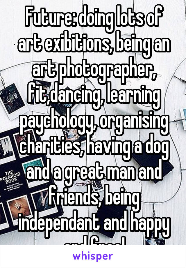 Future: doing lots of art exibitions, being an art photographer, fit,dancing, learning paychology, organising charities, having a dog and a great man and friends, being independant and happy and free!