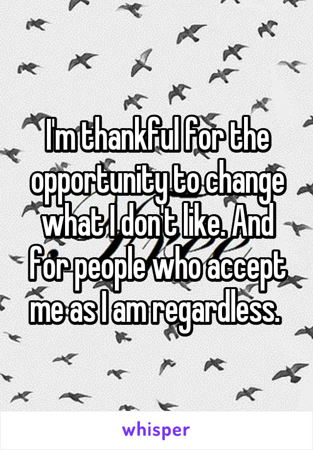 I'm thankful for the opportunity to change what I don't like. And for people who accept me as I am regardless. 