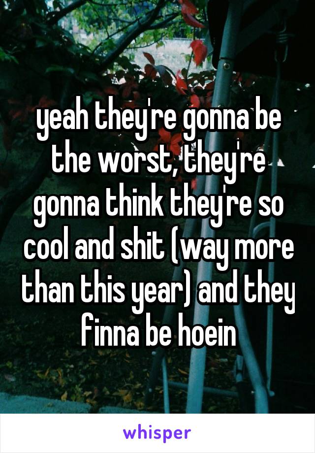 yeah they're gonna be the worst, they're gonna think they're so cool and shit (way more than this year) and they finna be hoein