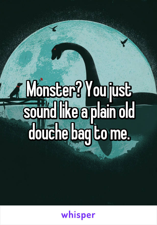 Monster? You just sound like a plain old douche bag to me.