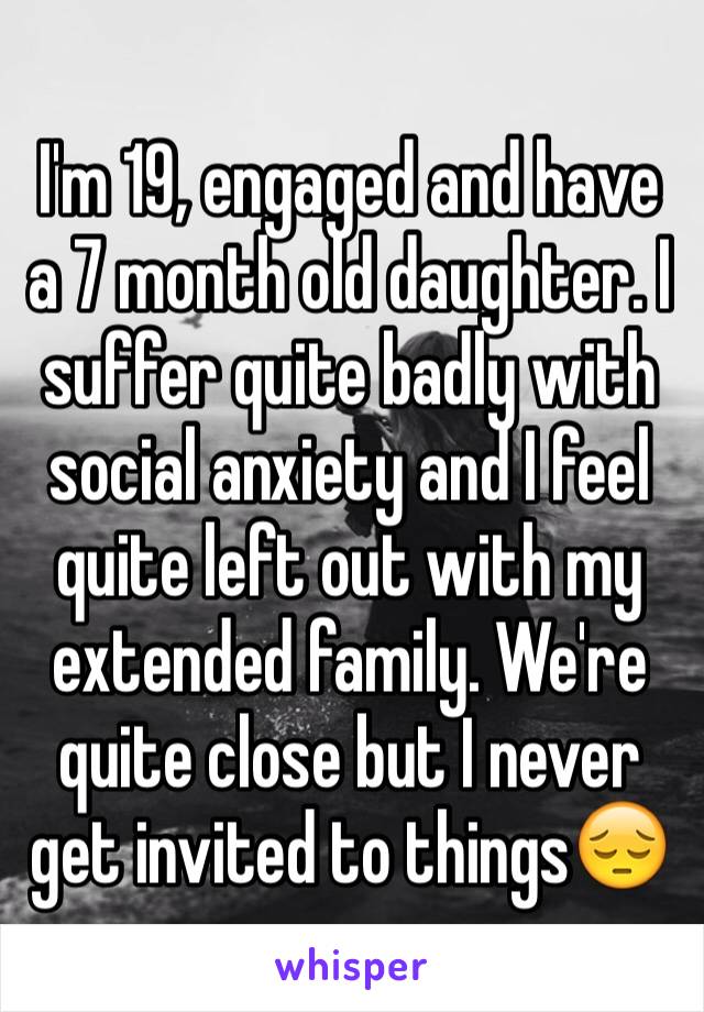 I'm 19, engaged and have a 7 month old daughter. I suffer quite badly with social anxiety and I feel quite left out with my extended family. We're quite close but I never get invited to things😔