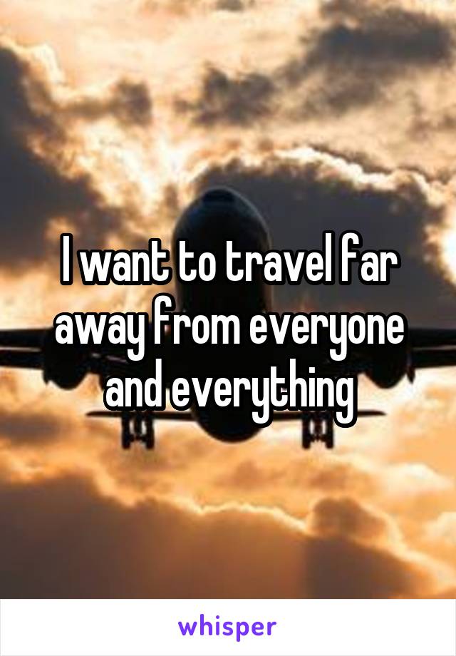 I want to travel far away from everyone and everything