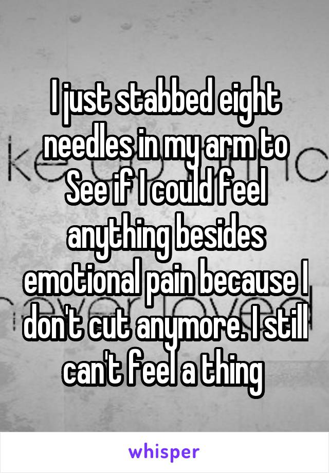 I just stabbed eight needles in my arm to
See if I could feel anything besides emotional pain because I don't cut anymore. I still can't feel a thing 