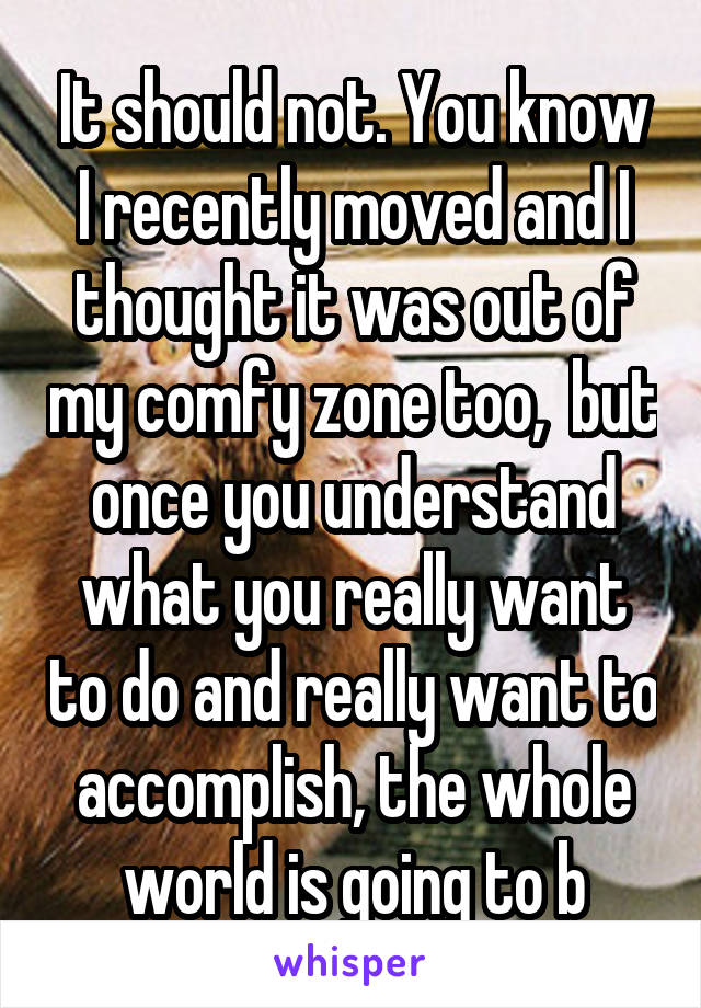 It should not. You know I recently moved and I thought it was out of my comfy zone too,  but once you understand what you really want to do and really want to accomplish, the whole world is going to b