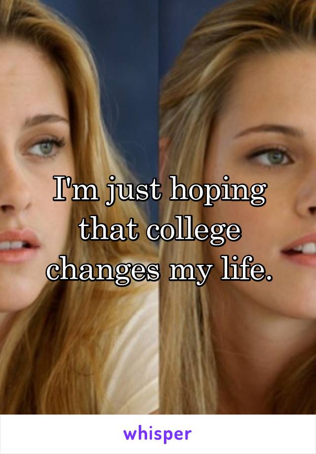 I'm just hoping that college changes my life.